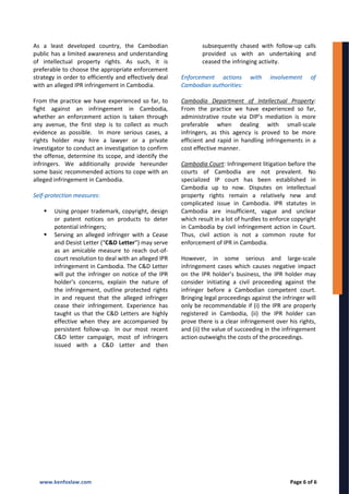As a least developed country, the Cambodian
public has a limited awareness and understanding
of intellectual property rights. As such, it is
preferable to choose the appropriate enforcement
strategy in order to efficiently and effectively deal
with an alleged IPR infringement in Cambodia.
From the practice we have experienced so far, to
fight against an infringement in Cambodia,
whether an enforcement action is taken through
any avenue, the first step is to collect as much
evidence as possible. In more serious cases, a
rights holder may hire a lawyer or a private
investigator to conduct an investigation to confirm
the offense, determine its scope, and identify the
infringers. We additionally provide hereunder
some basic recommended actions to cope with an
alleged infringement in Cambodia.
Self-protection measures:
 Using proper trademark, copyright, design
or patent notices on products to deter
potential infringers;
 Serving an alleged infringer with a Cease
and Desist Letter (“C&D Letter”) may serve
as an amicable measure to reach out-of-
court resolution to deal with an alleged IPR
infringement in Cambodia. The C&D Letter
will put the infringer on notice of the IPR
holder’s concerns, explain the nature of
the infringement, outline protected rights
in and request that the alleged infringer
cease their infringement. Experience has
taught us that the C&D Letters are highly
effective when they are accompanied by
persistent follow-up. In our most recent
C&D letter campaign, most of infringers
issued with a C&D Letter and then
subsequently chased with follow-up calls
provided us with an undertaking and
ceased the infringing activity.
Enforcement actions with involvement of
Cambodian authorities:
Cambodia Department of Intellectual Property:
From the practice we have experienced so far,
administrative route via DIP’s mediation is more
preferable when dealing with small-scale
infringers, as this agency is proved to be more
efficient and rapid in handling infringements in a
cost effective manner.
Cambodia Court: Infringement litigation before the
courts of Cambodia are not prevalent. No
specialized IP court has been established in
Cambodia up to now. Disputes on intellectual
property rights remain a relatively new and
complicated issue in Cambodia. IPR statutes in
Cambodia are insufficient, vague and unclear
which result in a lot of hurdles to enforce copyright
in Cambodia by civil infringement action in Court.
Thus, civil action is not a common route for
enforcement of IPR in Cambodia.
However, in some serious and large-scale
infringement cases which causes negative impact
on the IPR holder’s business, the IPR holder may
consider initiating a civil proceeding against the
infringer before a Cambodian competent court.
Bringing legal proceedings against the infringer will
only be recommendable if (i) the IPR are properly
registered in Cambodia, (ii) the IPR holder can
prove there is a clear infringement over his rights,
and (ii) the value of succeeding in the infringement
action outweighs the costs of the proceedings.
www.kenfoxlaw.com Page 6 of 6
 
