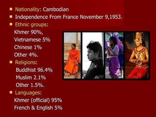 Nationality : Cambodian Independence From France November 9,1953. Ethnic groups :  Khmer 90%, Vietnamese 5%  Chinese 1%  Other 4%. Religions :  Buddhist 96.4% Muslim 2.1% Other 1.5%. Languages :  Khmer (official) 95% French & English 5% 