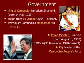 Government King of Cambodia-  Norodom Sihamoni, (born 14 May 1953). Reign from  14 October  2004 – present.  Previously Cambodia's  ambassador  to UNESCO . Prime Minister-  Hun Sen (born August 5, 1952) In Office-(30 November 1998-present)  Key leader of the  Cambodian People's Party 