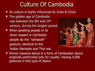 Culture Of Cambodia Its culture is highly influenced by India & China The golden age of Cambodia was between the 9th and 14 th century, during the Angkor period . When greeting people or to show respect in Cambodia  people do the "sampeah"  gesture, identical to the  Indian Namaste and Thai wai. Khmer classical dance is a form of Cambodian dance originally performed only for royalty. Having 4,000 gestures in this type of dance. 