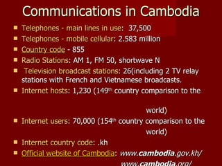 Communications in Cambodia Telephones - main lines in use :  37,500 Telephones - mobile cellular : 2.583 million Country code  - 855 Radio Stations : AM 1, FM 50, shortwave N Television broadcast stations : 26(including 2 TV relay stations with French and Vietnamese broadcasts. Internet hosts : 1,230 (149 th  country comparison to the  world) Internet users : 70,000 (154 th  country comparison to the  world) Internet country code : .kh Official website of Cambodia :  www. cambodia .gov.kh/ www. cambodia .org/  