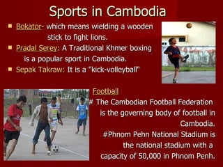 Sports in Cambodia Bokator -  which means wielding a wooden stick to fight lions. Pradal Serey :  A Traditional Khmer boxing is a popular sport in Cambodia. Sepak Takraw:  It is a "kick-volleyball“ Football   # The Cambodian Football Federation  is the governing body of football in Cambodia. #Phnom Pehn National Stadium is the national stadium with a  capacity of 50,000 in Phnom Penh. 