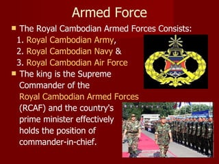 Armed Force The Royal Cambodian Armed Forces Consists: 1.  Royal Cambodian Army ,  2.  Royal Cambodian Navy  & 3.  Royal Cambodian Air Force   The king is the Supreme  Commander of the  Royal Cambodian Armed Forces   (RCAF) and the country's  prime minister effectively  holds the position of  commander-in-chief. 