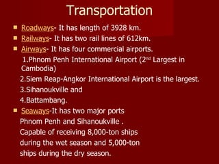 Transportation Roadways - It has length of 3928 km.  Railways - It has two rail lines of 612km.  Airways - It has four commercial airports. 1.Phnom Penh International Airport (2 nd  Largest in Cambodia) 2.Siem Reap-Angkor International Airport is the largest. 3.Sihanoukville and  4.Battambang.  Seaways -It has two major ports  Phnom Penh and Sihanoukville . Capable of receiving 8,000-ton ships during the wet season and 5,000-ton ships during the dry season.  
