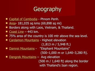 Geography Capital of Cambodia  - Phnom Penh. Area - 181,035 sq kms (69,898 sq mi) Borders along with Laos, Vietnam, & Thailand.  Coast Line  – 443 km. 75% area of the country is 100 mtr above the sea level. Cardamon Mountains  - Highest elevation (1,813 m / 5,948 ft.) Damrei Mountains  -  "Elephant Mountains"  (500–1,000 m or 1,640–3,280 ft). Dangrek Mountains  –  Avg elevation (500 m / 1,640 ft) along the border with Thailand's Isan region. 