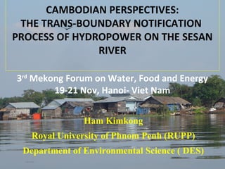 CAMBODIAN PERSPECTIVES:
THE TRANS-BOUNDARY NOTIFICATION
PROCESS OF HYDROPOWER ON THE SESAN
RIVER
3rd Mekong Forum on Water, Food and Energy
19-21 Nov, Hanoi- Viet Nam

Ham Kimkong
Royal University of Phnom Penh (RUPP)
Department of Environmental Science ( DES)

1

 
