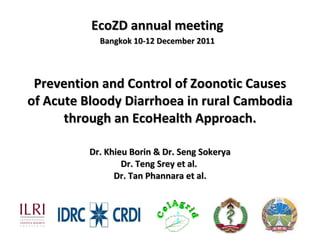 Prevention and Control of Zoonotic Causes of Acute Bloody Diarrhoea in rural Cambodia through an EcoHealth Approach. Dr. Khieu Borin & Dr. Seng Sokerya Dr. Teng Srey et al.  Dr. Tan Phannara et al. EcoZD annual meeting Bangkok 10-12 December 2011 