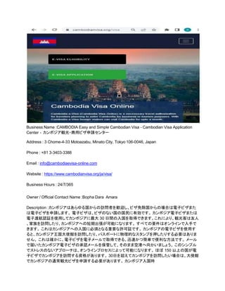 Business Name :CAMBODIA Easy and Simple Cambodian Visa - Cambodian Visa Application
Center - カンボジア観光・商用ビザ申請センター
Address : 3 Chome-4-33 Motoazabu, Minato City, Tokyo 106-0046, Japan
Phone : +81 3-3403-3388
Email : info@cambodiaevisa-online.com
Website : https://www.cambodianvisa.org/ja/visa/
Business Hours : 24/7/365
Owner / Official Contact Name :Bopha Dara Amara
Description :カンボジアはあらゆる国からの訪問者を歓迎し、ビザ免除国からの場合は電子ビザまた
は電子ビザを申請します。 電子ビザは、ビザのない国の国民に有効です。 カンボジア電子ビザまたは
電子渡航認証を使用してカンボジアに最大 30 日間の入国を取得できます。これにより、観光客は友人
、家族を訪問したり、カンボジアへの短期出張が可能になります。 すべての要件はオンラインで入手で
きます。 これはカンボジアへの入国に必須となる重要な許可証です。 カンボジアの電子ビザを使用す
ると、カンボジア王国大使館を訪問したり、パスポートに物理的なスタンプを押したりする必要はありま
せん。 これは確かに、電子ビザを電子メールで取得できる、迅速かつ簡単で便利な方法です。 メール
で届いたカンボジア電子ビザの承認メールを保管して、そのまま空港へ向かいましょう。 このシンプル
でストレスのないアプローチは、オンラインプロセスによって可能になります。 ほぼ 150 以上の国が電
子ビザでカンボジアを訪問する資格があります。 30日を超えてカンボジアを訪問したい場合は、大使館
でカンボジアの通常観光ビザを申請する必要があります。 カンボジア入国時
 