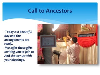 Call to Ancestors
-Today is a beautiful
day and the
arrangements are
ready.
-We offer these gifts
Inviting you to join us
And shower us with
your blessings.
 