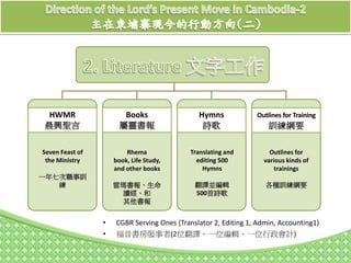 • CGBR Serving Ones (Translator 2, Editing 1, Admin, Accounting1)
• 福音書房服事者(2位翻譯、一位編輯、一位行政會計)
HWMR
晨興聖言
Seven Feast of
the Ministry
一年七次職事訓
練
Books
屬靈書報
Rhema
book, Life Study,
and other books
雷瑪書報、生命
讀經、和
其他書報
Hymns
詩歌
Outlines for Training
訓練綱要
Translating and
editing 500
Hymns
翻譯並編輯
500首詩歌
Outlines for
various kinds of
trainings
各種訓練綱要
 