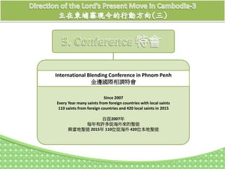 International Blending Conference in Phnom Penh
金邊國際相調特會
Since 2007
Every Year many saints from foreign countries with local saints
110 saints from foreign countries and 420 local saints in 2015
自從2007年
每年有許多從海外來的聖徒
與當地聖徒 2015年 110位從海外 420位本地聖徒
 
