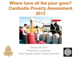 Where have all the poor gone?
Cambodia Poverty Assessment
2013
February 20, 2014
Phnom Penh, Cambodia
Carlos Sobrado, Senior Poverty Economist
 