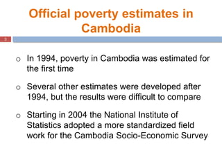 3
Official poverty estimates in
Cambodia
o In 1994, poverty in Cambodia was estimated for
the first time
o Several other e...