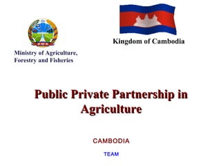 Public Private Partnership inPublic Private Partnership in
AgricultureAgriculture
CAMBODIA
TEAM
Ministry of Agriculture,
Forestry and Fisheries
Kingdom of Cambodia
 