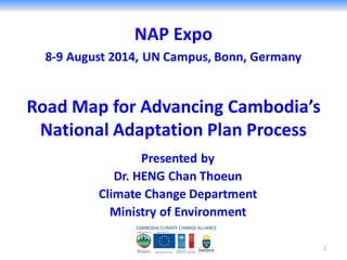 NAP Expo
8-9 August 2014, UN Campus, Bonn, Germany
Presented by
Dr. HENG Chan Thoeun
Climate Change Department
Ministry of Environment
Road Map for Advancing Cambodia’s
National Adaptation Plan Process
1
 