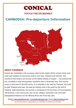 Website: www.conicaltravel.com - www.bambooadventure.com | Email: hello@conicaltravel.com
NOTE: All information was correct to the best of our knowledge at the time of producing this document.
Conical Travel accepts no responsibility for any inaccuracies or changes to any information.
CAMBODIA: Pre-departure Information
__________________________________________________________________________
ABOUT CAMBODIA
Present day Cambodia is the successor state to the mighty Khmer empire which once
ruled vast swathes of land across what is now Laos, Thailand and Vietnam. The
remains of this empire can be seen at the fabled temples of Angkor – monuments that
are unrivalled in scale and grandeur anywhere else in Southeast Asia. The country
covers a land area of 181,035 sq-km. It is bounded in the west by Thailand; the north
by both Thailand and Laos; the east by Vietnam and in the south by the Gulf of
Thailand. Administratively, the country is composed of 24 provinces, 26 municipalities,
159 districts, 1,633 communes, and 14,221 villages. Cambodia’s two dominant
topographical features are the Mekong River and Tonle Sap Lake.
 