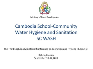 Ministry of Rural Development



          Cambodia School-Community
          Water Hygiene and Sanitation
                   SC WASH
The Third East Asia Ministerial Conference on Sanitation and Hygiene (EASAN-3)

                               Bali, Indonesia
                           September 10-12,2012
 