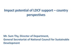 Impact potential of LDCF support – country
perspectives
Mr. Sum Thy, Director of Department,
General Secretariat of National Council for Sustainable
Development
 