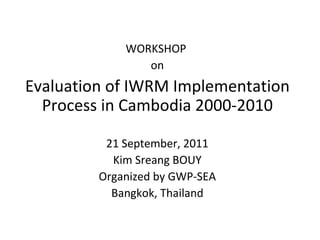 WORKSHOP  on Evaluation of IWRM Implementation Process in Cambodia 2000-2010 21 September, 2011 Kim Sreang BOUY Organized by GWP-SEA Bangkok, Thailand 