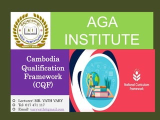 Cambodia
Qualification
Framework
(CQF)
 Lecturer: MR. VATH VARY
 Tel: 017 471 117
 Email: varyvath@gmail.com
AGA
INSTITUTE
 