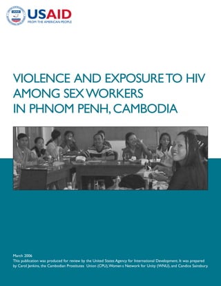 VIOLENCE AND EXPOSURE TO HIV
AMONG SEX WORKERS
IN PHNOM PENH, CAMBODIA




March 2006
This publication was produced for review by the United States Agency for International Development. It was prepared
by Carol Jenkins, the Cambodian Prostitutes Union (CPU),Women s Network for Unity (WNU), and Candice Sainsbury.
 