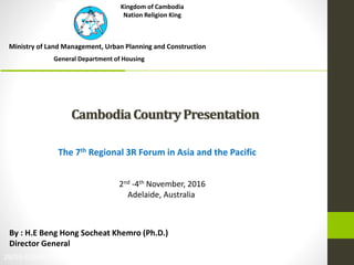 CambodiaCountryPresentation
Ministry of Land Management, Urban Planning and Construction
29/03-01/04/2014
By : H.E Beng Hong Socheat Khemro (Ph.D.)
Director General
The 7th Regional 3R Forum in Asia and the Pacific
2nd -4th November, 2016
Adelaide, Australia
General Department of Housing
Kingdom of Cambodia
Nation Religion King
 