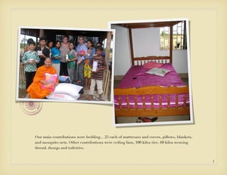 Our main contributions were bedding... 25 each of mattresses and covers, pillows, blankets,
and mosquito nets. Other contributions were ceiling fans, 100 kilos rice, 60 kilos weaving
thread, thongs and toiletries.


                                                                                              5
 