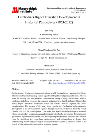 International Journal of Learning & Development
                                                                              ISSN 2164-4063
                                                                           2012, Vol. 2, No. 2

       Cambodia’s Higher Education Development in
                Historical Perspectives (1863-2012)

                                         Sam Rany
                                   (Corresponding author)
School of Educational Studies, Universiti Sains Malaysia, PO box 11800, Penang, Malaysia
              Tel: (+60) 17-506-3234     Email: sr11_edu045@student.usm.my


                                Ahmad Nurulazam Md Zain
School of Educational Studies, Universiti Sains Malaysia, PO box 11800, Penang, Malaysia
                       Tel: 604- 65-329-71     Email: anmz@usm.my


                                         Hazri Jamil
                  School of Educational Studies, Universiti Sains Malaysia
       PO box 11800, Penang, Malaysia, Tel: 604-653-2989        Email: hazri@usm.my


Received: March 17, 2012          Accepted: April 20, 2012      Published: April 21, 2012
Doi: 10.5296/ijld.v2i2.1670                URL: http://dx.doi.org/10.5296/ijld.v2i2.1670

Abstract

Similar to other Southeast Asian countries in the world, Cambodia has established her higher
education institutions to develop human capital with high knowledge and professional ethics to
serve the country over the period of contemporary history. Clearly, colonization, political
ideologies, and global economic development tendencies have directly influenced Cambodian
public higher education institutions within her various political regimes and social
transformation. The purpose of this study is to examine the Cambodian higher education
development in the seven different regimes through historical perspectives from the French
colonial period to the present period. This paper uses a predominantly descriptive approach
relying on secondary sources such as academic papers, textbooks, government documents, non
government organization documents, and development partner reports. Therefore, this research
could be significant for researchers, academicians, and policymakers to deepen their
understanding about Cambodian higher educational history in order to reform its system to the
benefit of education quality and student academic success.


                                             224                           www.macrothink.org/ijld
 