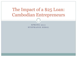 Spring 2011 Stephanie SIbal The Impact of a $25 Loan:Cambodian Entrepreneurs 