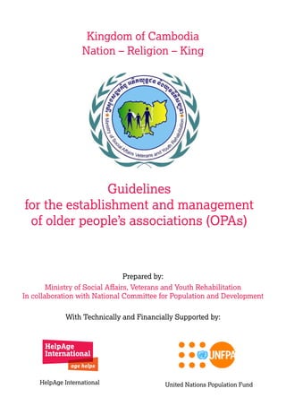 Guidelines
for the establishment and management
of older people’s associations (OPAs)
With Technically and Financially Supported by:
Prepared by:
Ministry of Social Affairs, Veterans and Youth Rehabilitation
In collaboration with National Committee for Population and Development
Kingdom of Cambodia
Nation – Religion – King
HelpAge International United Nations Population Fund
 
