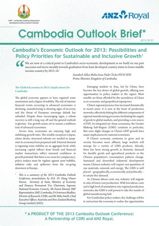 Cambodia Outlook Brief*Cambodia Outlook Brief*
CDRI – Cambodia’s leading independent
development policy research institute
2013, No
01
Cambodia’s Economic Outlook for 2013: Possibilities and
Policy Priorities for Sustainable and Inclusive Growth1
“
We are now at a critical point in Cambodia’s socio-economic development as we build on our past
successes and move steadily towards graduation from least developed country status to lower middle
income country by 2015-16.”
					 Samdech Akka Moha Sena Padei Techo HUN SEN
						 Prime Minister, Kingdom of Cambodia
* A PRODUCT OF THE 2013 Cambodia Outlook Conference:
A Partnership of CDRI and ANZ Royal.
The Global Economy in 2013: Implications for
Cambodia
The global economy appears to have regained some
momentum and a degree of stability. The risk of extreme
financial events occurring in advanced economies is
declining, manufacturing is showing signs of recovery,
and the threat of European sovereign default has
subsided. Despite these encouraging signs, a robust
recovery is still a long way off and the general outlook
is gloomy: low growth seems set to remain a stubborn
trait of advanced economies.
Across Asia, economies are enjoying high and
stabilising growth rates. The notable exception is Japan,
where drastic structural reforms are needed to jump-
start its economy from perpetual stall. External demand
is regaining some stability on an aggregate level, while
increasing capital inflows from bonds and financial
market transactions reflect renewed confidence in
growthpotential.Butthereisnoroomforcomplacency:
policy makers must be vigilant against asset bubbles,
inflation risks and spillovers from the on-going
downturn in Europe.
Emerging markets in Asia, led by China, have
become the key driver of global growth, offering new
opportunities to policy makers in the region. Most
notable are those afforded by the ascendency of China
as an economic and geopolitical superpower.
China’s regional presence has increased dramatically
in recent years: it is now at the heart of production
networks,effectivelylinkingthedifferentcomponentsof
regionalmanufacturingprocesses,facilitatingthesupply
of goods to global markets, and providing a core source
of FDI. So integrated are Asian economies, the Greater
Mekong Sub-Region (GMS) countries in particular,
that even slight changes in China’s GDP growth have
major implications for national economies.
If China’s economy continues to grow and its
society becomes more affluent, large markets will
emerge for a variety of GMS products. Already,
there has been strong growth in domestic demand
for durable goods and agricultural products as the
Chinese population’s consumption patterns change.
Sustained and diversified industrial development
means Chinese industry will require vast quantities of
raw materials, minerals and energy. The GMS is well
placed – geographically, economically and politically –
to satiate this demand.
As Chinese labour costs rise, industry will migrate
to sites of lower-cost production. With low labour costs
and a high level of assimilation into regional production
networks, the GMS is well poised to take the mantle of
global manufacturing hub.
For Cambodian policy makers, the challenge will be
to restructure the economy to realise the opportunities
1
	 This is a summary of the 2013 Cambodia Outlook
Conference presentations by H.E. Dr Hang Chuon
Naron, Secretary of State, Ministry of Economy
and Finance, Permanent Vice Chairman, Supreme
National Economic Council,; Mr Faisal Ahmad, IMF
Representative,IMF,Cambodia;DrSrinivasaMadhur,
Director of Research, CDRI; and Mr Mike Smith, Chief
Executive Officer, Australia and New Zealand Banking
Group Limited (ANZ).
 