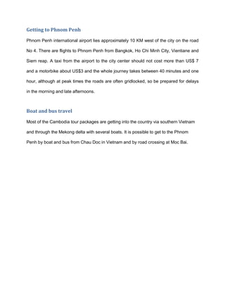 Getting to Phnom Penh
Phnom Penh international airport lies approximately 10 KM west of the city on the road
No 4. There are flights to Phnom Penh from Bangkok, Ho Chi Minh City, Vientiane and
Siem reap. A taxi from the airport to the city center should not cost more than US$ 7
and a motorbike about US$3 and the whole journey takes between 40 minutes and one
hour, although at peak times the roads are often gridlocked, so be prepared for delays
in the morning and late afternoons.
Boat and bus travel
Most of the Cambodia tour packages are getting into the country via southern Vietnam
and through the Mekong delta with several boats. It is possible to get to the Phnom
Penh by boat and bus from Chau Doc in Vietnam and by road crossing at Moc Bai.
 