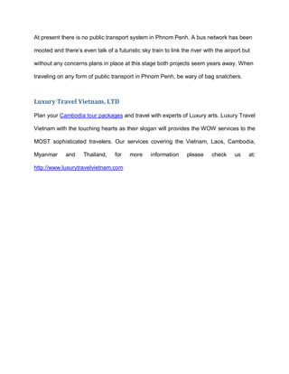 At present there is no public transport system in Phnom Penh. A bus network has been
mooted and there’s even talk of a futuristic sky train to link the river with the airport but
without any concerns plans in place at this stage both projects seem years away. When
traveling on any form of public transport in Phnom Penh, be wary of bag snatchers.
Luxury Travel Vietnam, LTD
Plan your Cambodia tour packages and travel with experts of Luxury arts. Luxury Travel
Vietnam with the touching hearts as their slogan will provides the WOW services to the
MOST sophisticated travelers. Our services covering the Vietnam, Laos, Cambodia,
Myanmar and Thailand, for more information please check us at:
http://www.luxurytravelvietnam.com
 