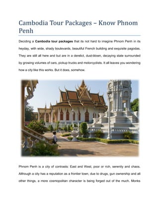 Cambodia Tour Packages – Know Phnom
Penh
Deciding a Cambodia tour packages that its not hard to imagine Phnom Penh in its
heyday, with wide, shady boulevards, beautiful French building and exquisite pagodas.
They are still all here and but are in a derelict, dust-blown, decaying state surrounded
by growing volumes of cars, pickup trucks and motorcyclists. It all leaves you wondering
how a city like this works. But it does, somehow.
Phnom Penh is a city of contrasts: East and West, poor or rich, serenity and chaos.
Although a city has a reputation as a frontier town, due to drugs, gun ownership and all
other things, a more cosmopolitan character is being forged out of the much. Monks
 