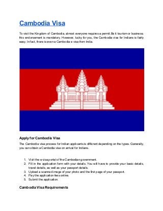Cambodia Visa
To visit the Kingdom of Cambodia, almost everyone requires a permit.Be it tourism or business,
this endorsement is mandatory. However, lucky for you, the Cambodia visa for Indians is fairly
easy. In fact, there is even a Cambodia e visa from India.
Apply for Cambodia Visa
The Cambodia visa process for Indian applicants is different depending on the types. Generally,
you can obtain a Cambodia visa on arrival for Indians.
1. Visit the e-visa​ ​portal of the Cambodian government.
2. Fill in the application form with your details. You will have to provide your basic details,
travel details, as well as your passport details.
3. Upload a scanned image of your photo and the first page of your passport.
4. Pay the application fees online.
5. Submit the application.
Cambodia Visa Requirements
 