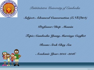 Paññãsãstra University of Cambodia
Subject: Advanced Conversation (ENGL304)
Professor: Diep Mounin
Topic: Cambodia Young Marriage Conflict
Room: Srok Chey Sen
Academic Year: 2015 -2016
 