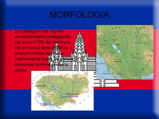 MORFOLOGIA
●
    La Cambogia è una regione
    prevalentemente pianeggiante,
    con circa il 75% del territorio
    che si trova a meno di 100 m e
    presenta catene montuose
    relativamente basse. La pianura
    alluvionale centrale presenta
    colline.
 