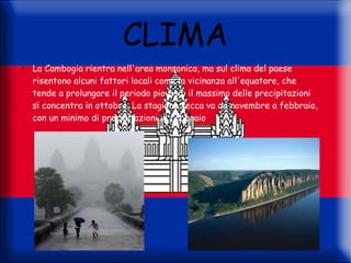 CLIMA
●
    La Cambogia rientra nell'area monsonica, ma sul clima del paese
    risentono alcuni fattori locali come la vicinanza all'equatore, che
    tende a prolungare il periodo piovoso: il massimo delle precipitazioni
    si concentra in ottobre. La stagione secca va da novembre a febbraio,
    con un minimo di precipitazioni in febbraio
 