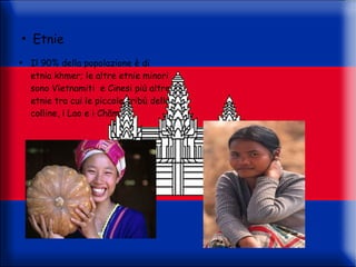 ●
    Etnie
●
    Il 90% della popolazione è di
    etnia khmer; le altre etnie minori
    sono Vietnamiti e Cinesi più altre
    etnie tra cui le piccole tribù delle
    colline, i Lao e i Chăm
 