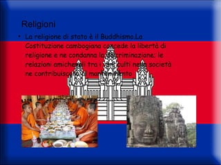 Religioni
●
     La religione di stato è il Buddhismo.La
     Costituzione cambogiana concede la libertà di
     religione e ne condanna la discriminazione; le
     relazioni amichevoli tra i vari culti nella società
     ne contribuiscono al mantenimento
 