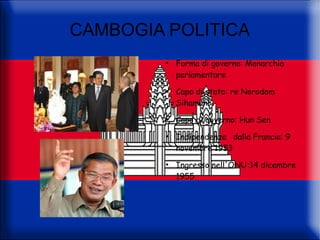 CAMBOGIA POLITICA
         ●
             Forma di governo: Monarchia
             parlamentare
         ●
             Capo di stato: re Norodom
             Sihamoni
         ●
             Capo di governo: Hun Sen
         ●
             Indipendenza dalla Francia: 9
             novembre 1953
         ●
             Ingresso nell'ONU:14 dicembre
             1955
 