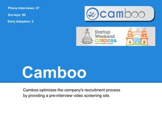 Phone Interviews: 27

Surveys: 90

Early Adopters: 2




         Camboo
          Camboo optimizes the company's recruitment process
          by providing a pre-interview video screening site.
 