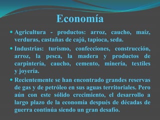 Economía
 Agricultura - productos: arroz, caucho, maíz,
verduras, castañas de cajú, tapioca, seda.
 Industrias: turismo, confecciones, construcción,
arroz, la pesca, la madera y productos de
carpintería, caucho, cemento, minería, textiles
y joyería.
 Recientemente se han encontrado grandes reservas
de gas y de petróleo en sus aguas territoriales. Pero
aún con este sólido crecimiento, el desarrollo a
largo plazo de la economía después de décadas de
guerra continúa siendo un gran desafío.
 