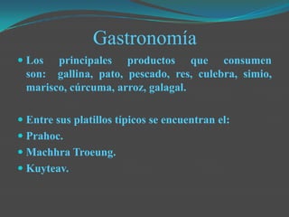 Gastronomía
 Los principales productos que consumen
son: gallina, pato, pescado, res, culebra, simio,
marisco, cúrcuma, arroz, galagal.
 Entre sus platillos típicos se encuentran el:
 Prahoc.
 Machhra Troeung.
 Kuyteav.
 