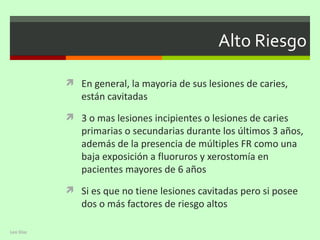 Alto Riesgo

            En general, la mayoria de sus lesiones de caries,
              están cavitadas
            3 o mas lesiones incipientes o lesiones de caries
              primarias o secundarias durante los últimos 3 años,
              además de la presencia de múltiples FR como una
              baja exposición a fluoruros y xerostomía en
              pacientes mayores de 6 años
            Si es que no tiene lesiones cavitadas pero si posee
              dos o más factores de riesgo altos

Leo Diaz
 