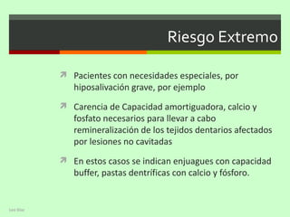 Riesgo Extremo

            Pacientes con necesidades especiales, por
              hiposalivación grave, por ejemplo
            Carencia de Capacidad amortiguadora, calcio y
              fosfato necesarios para llevar a cabo
              remineralización de los tejidos dentarios afectados
              por lesiones no cavitadas
            En estos casos se indican enjuagues con capacidad
              buffer, pastas dentríficas con calcio y fósforo.


Leo Diaz
 
