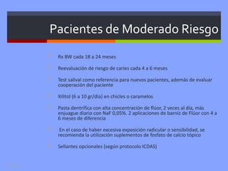 Pacientes de Moderado Riesgo
              Rx BW cada 18 a 24 meses

              Reevaluación de riesgo de caries cada 4 a 6 meses

              Test salival como referencia para nuevos pacientes, además de evaluar
               cooperación del paciente

              Xilitol (6 a 10 gr/dia) en chicles o caramelos

              Pasta dentrífica con alta concentración de flúor, 2 veces al día, más
               enjuague diario con NaF 0,05%. 2 aplicaciones de barniz de Flúor con 4 a
               6 meses de diferencia

               En el caso de haber excesiva exposición radicular o sensibilidad, se
               recomienda la utilización suplementos de fosfato de calcio tópico

              Sellantes opcionales (según protocolo ICDAS)


Leo Diaz
 