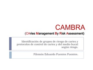 CAMBRA
(CAries Management By Risk Assessment)
Identificación de grupos de riesgo de caries y
protocolos de control de caries y del medio bucal
según riesgo.
Filemón Eduardo Fuentes Fuentes.
 