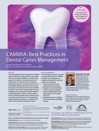 Earn
3CEcredits
This course was
written for dentists,
dental hygienists,
and assistants.
CAMBRA: Best Practices in
Dental Caries Management
A Peer-Reviewed Publication
Written by Michelle Hurlbutt, RDH, MSDH
Publication date: August 2011
Expiration date: July 2014
Abstract
The current approach to dental caries focuses on modifying
and correcting factors to favor oral health. Caries manage-
ment by risk assessment (CAMBRA) is an evidence-based
approach to preventing or treating dental caries at the
earliest stages. Caries protective factors are biologic or
therapeutic measures that can be used to prevent or arrest
the pathologic challenges posed by the caries risk factors.
Best practices dictate that once the clinician has identified
the patient’s caries risk (low, moderate, high or extreme), a
therapeutic and/or preventive plan should be implement-
ed. Motivating patients to adhere to recommendations
from their dental professionals is also an important aspect
in achieving successful outcomes in caries management.
Along with fluoride, new products are available to assist
clinicians with noninvasive management strategies.
Learning Objectives
The overall goal of this course is to provide
the reader with information on CAMBRA
and dental caries management. On
completion of this course the reader will
be able to do the following:
1.	 Analyze the principles of caries
management by risk assessment.
2.	 Recognize the value of performing a
caries risk assessment on patients.
3.	 Describe and differentiate between
clinical protocols used to manage
dental caries.
4.	 Identify dental products available for
patient interventions using CAMBRA
principles.
Author Profile
MichelleHurlbutt,RDH,MSDH
Michelle Hurlbutt is an Assistant
Professor in the Department
of Dental Hygiene, Loma Linda
University School of Dentistry
where she teaches pharmacology
and nutrition courses. She is
also the Director of Loma Linda
University’s online BSDH degree
completion program, where she teaches research and
cariology courses. Michelle is the 2010-2011 co-chair of
theWestern CAMBRA Coalition.
Author Disclosure
Michelle Hurlbutt does not have a leadership position or a
commercial interest with IvoclarVivadent, the commercial
supporter of this course, or with products and services
discussed in this educational activity
This course has been made possible through an unrestricted educational grant.
This course was written for dentists, dental hygienists and assistants, from novice to skilled.
Educational Methods: This course is a self-instructional journal and web activity.
Provider Disclosure: Pennwell does not have a leadership position or a commercial interest in any
products or services discussed or shared in this educational activity nor with the commercial supporter.
No manufacturer or third party has had any input into the development of course content.
Requirements for Successful Completion:To obtain 3 CE credits for this educational activity you must pay
the required fee, review the material, complete the course evaluation and obtain a score of at least 70%.
CE Planner Disclosure: Michelle Fox, CE Coordinator does not have a leadership or commercial interest with
IvoclarVivadent, the commercial supporter, or with products or services discussed in this educational activity.
EducationalDisclaimer:Completingasinglecontinuingeducationcoursedoesnotprovideenoughinformation
toresultintheparticipantbeinganexpertinthefieldrelatedtothecoursetopic.Itisacombinationofmany
educationalcoursesandclinicalexperiencethatallowstheparticipanttodevelopskillsandexpertise.
Registration: The cost of this CE course is $59.00 for 3 CE credits.
Cancellation/Refund Policy: Any participant who is not 100% satisfied with this course can request a
full refund by contacting PennWell in writing.
Go Green, Go Online to take your course
PennWelldesignatesthisactivityfor3ContinuingEducationalCredits
 