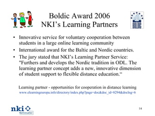 Boldic Award 2006 NKI’s Learning Partners Innovative service for voluntary cooperation between students in a large online learning community International award for the Baltic and Nordic countries. The jury stated that NKI’s Learning Partner Service: "Furthers and develops the Nordic tradition in ODL. The learning partner concept adds a new, innovative dimension of student support to flexible distance education.“ Learning partner - opportunities for cooperation in distance learning www.elearningeuropa.info/directory/index.php?page=doc&doc_id=8294&doclng=6 